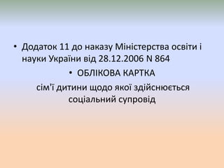 • Додаток 11 до наказу Міністерства освіти і
науки України від 28.12.2006 N 864
• ОБЛIКОВА КАРТКА
сім'ї дитини щодо якої здійснюється
соціальний супровід
 