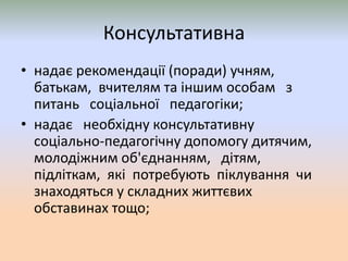 Консультативна
• надає рекомендації (поради) учням,
батькам, вчителям та іншим особам з
питань соціальної педагогіки;
• надає необхідну консультативну
соціально-педагогічну допомогу дитячим,
молодіжним об'єднанням, дітям,
підліткам, які потребують піклування чи
знаходяться у складних життєвих
обставинах тощо;
 