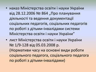 • наказ Міністерства освіти і науки України
від 28.12.2006 № 864 „Про планування
діяльності та ведення документації
соціальних педагогів, соціальних педагогів
по роботі з дітьми-інвалідами системи
Міністерства освіти і науки України”
• лист Міністерства освіти і науки України
№ 1/9-128 від 05.03.2008 р.
(Нормативи часу на основні види роботи
соціального педагога, соціального педагога
по роботі з дітьми-інвалідами)
 