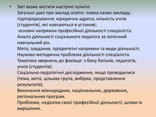 • Звіт може містити наступні пункти:
Загальні дані про заклад освіти: повна назва закладу;
підпорядкування; юридична адреса; кількість учнів
(студентів), які навчаються в установі;
основні напрямки професійної діяльності спеціаліста.
Аналіз діяльності соціального педагога за поточний
навчальний рік.
Мета, завдання, пріоритетні напрямки та види діяльності.
Науково-методична проблема діяльності спеціаліста.
Тематика звернень до фахівця: з боку батьків, педагогів,
учнів (студентів).
Соціально-педагогічні дослідження, якщо проводилися
(тема, мета, цільова група, вибірка, представлення
результатів).
Виконання міжнародних, національних, державних,
регіональних програм.
Проблеми, недоліки своєї професійної діяльності, шляхи їх
вирішення.
 