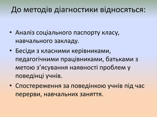 До методів діагностики відносяться:
• Аналіз соціального паспорту класу,
навчального закладу.
• Бесіди з класними керівниками,
педагогічними працівниками, батьками з
метою з’ясування наявності проблем у
поведінці учнів.
• Спостереження за поведінкою учнів під час
перерви, навчальних заняття.
 