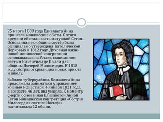 25 марта 1809 года Елизавета Анна
принесла монашеские обеты. С этого
времени её стали звать матушкой Сетон.
Основанная ею община сестёр была
официально утверждена Католической
Церковью в 1812 году. Духовная жизнь
новой монашеской конгрегации
основывалась на Уставе, написанном
святым Викентием де Полем для
общины Дочерей Милосердия. К 1818
году сёстры открыли два новых приюта
и школу.
Заболев туберкулёзом, Елизавета Анна
продолжала заниматься управлением
жизнью монастыря. 4 января 1821 года,
в возрасте 46 лет, она умерла. К моменту
смерти основанная Елизаветой Анной
Сетон монашеская конгрегация «Сёстры
Милосердия святого Иосифа»
насчитывала 12 общин.
 