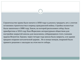 Строительство храма было начато в 1858 году и длилось тридцать лет, с учетом
остановки строительства в период гражданской войны. Стройка полностью
была закончена в 1888 году. Земля, на которой расположен собор, была
приобретена в 1810 году Нью-Йоркским литературным обществом для
постройки закрытой школы для мальчиков, собирающихся стать членами
ордена Иезуитов. Однако, через четыре года школа была закрыта, а ее здание
продано епархии католической церкви. . Но в конце концов, епархией было
принято решение о закладке на этом месте собора.
 