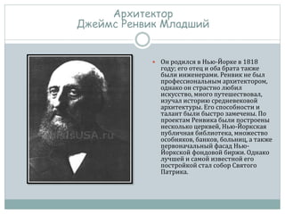  Он родился в Нью-Йорке в 1818
году; его отец и оба брата также
были инженерами. Ренвик не был
профессиональным архитектором,
однако он страстно любил
искусство, много путешествовал,
изучал историю средневековой
архитектуры. Его способности и
талант были быстро замечены. По
проектам Ренвика были построены
несколько церквей, Нью-Йоркская
публичная библиотека, множество
особняков, банков, больниц, а также
первоначальный фасад Нью-
Йоркской фондовой биржи. Однако
лучшей и самой известной его
постройкой стал собор Святого
Патрика.
Архитектор
Джеймс Ренвик Младший
 