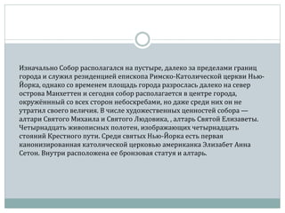 Изначально Собор располагался на пустыре, далеко за пределами границ
города и служил резиденцией епископа Римско-Католической церкви Нью-
Йорка, однако со временем площадь города разрослась далеко на север
острова Манхеттен и сегодня собор располагается в центре города,
окружённный со всех сторон небоскребами, но даже среди них он не
утратил своего величия. В числе художественных ценностей собора —
алтари Святого Михаила и Святого Людовика, , алтарь Святой Елизаветы.
Четырнадцать живописных полотен, изображающих четырнадцать
стояний Крестного пути. Среди святых Нью-Йорка есть первая
канонизированная католической церковью американка Элизабет Анна
Сетон. Внутри расположена ее бронзовая статуя и алтарь.
 