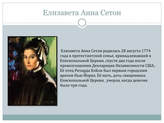 Елизавета Анна Сетон
Елизавета Анна Сетон родилась 28 августа 1774
года в протестантской семье, принадлежавшей к
Епископальной Церкви, спустя два года после
провозглашения Декларации Независимости США..
Её отец Ричарда Бэйли был первым городским
врачом Нью-Йорка. Её мать, дочь священника
Епископальной Церкви, умерла, когда девочке
было три года.
 