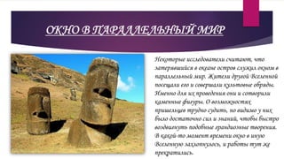 ОКНО В ПАРАЛЛЕЛЬНЫЙ МИР
Некоторые исследователи считают, что
затерявшийся в океане остров служил окном в
параллельный мир. Жители другой Вселенной
посещали его и совершали культовые обряды.
Именно для их проведения они и сотворили
каменные фигуры. О возможностях
пришельцев трудно судить, но видимо у них
было достаточно сил и знаний, чтобы быстро
воздвигнуть подобные грандиозные творения.
В какой-то момент времени окно в иную
Вселенную захлопнулось, и работы тут же
прекратились.
 