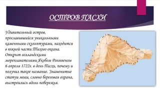ОСТРОВ ПАСХИ
Удивительный остров,
прославившийся уникальными
каменными скульптурами, находится
в южной части Тихого океана.
Открыт голландскими
мореплавателями Якобом Роггевеном
6 апреля 1722г. в день Пасхи, почему и
получил такое название. Знаменитые
статуи моаи, словно береговая охрана,
выстроились вдоль побережья.
 