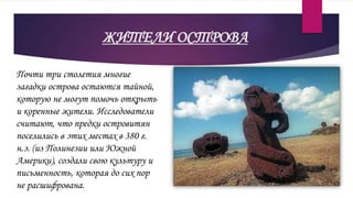 ЖИТЕЛИ ОСТРОВА
Почти три столетия многие
загадки острова остаются тайной,
которую не могут помочь открыть
и коренные жители. Исследователи
считают, что предки островитян
поселились в этих местах в 380 г.
н.э. (из Полинезии или Южной
Америки), создали свою культуру и
письменность, которая до сих пор
не расшифрована.
 