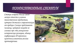 ТАИНСТВЕННЫЕ СТАТУИ
Статуи острова Пасхи смело
можно отнести к самым
таинственным предметам,
которые достались современникам
от предков. Сложно представить
человека, который никогда не
слышал про эти уникальные
исторические реликвии, однако
информация об огромных
каменных изваяниях весьма
противоречива.
 