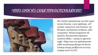 ЧТО ОНИ ИЗ СЕБЯ ПРЕДСТАВЛЯЮТ?
Все статуи практически «на одно лицо»:
голова длинная, а шея короткая, лоб
низкий, скошенный, уши длинные, нос
большой с раздутыми ноздрями, губы
сомкнутые. Многие разрушены от
времени, большинство утратило
головные уборы – шапки из красного
туфа. Чаще всего они представляют
собой человеческие фигуры до талии.
Статуи также разбросаны по всему
острову (всего их 887).
 