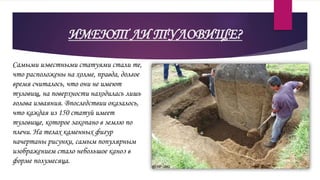 ИМЕЮТ ЛИ ТУЛОВИЩЕ?
Самыми известными статуями стали те,
что расположены на холме, правда, долгое
время считалось, что они не имеют
туловищ, на поверхности находилась лишь
голова изваяния. Впоследствии оказалось,
что каждая из 150 статуй имеет
туловище, которое закопано в землю по
плечи. На телах каменных фигур
начертаны рисунки, самым популярным
изображением стало небольшое каноэ в
форме полумесяца.
 