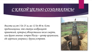 С КАКОЙ ЦЕЛЬЮ СОЗДАВАЛИСЬ?
Высота их от 3 до 25 м, вес 12 до 80 т. Есть
предположения, что статуи изображают
правителей, которых обожествляли после смерти,
или другое мнение: остров Пасхи – центр архипелага,
где хоронили умерших с других островов.
 