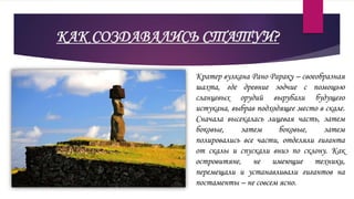 КАК СОЗДАВАЛИСЬ СТАТУИ?
Кратер вулкана Рано Рараку – своеобразная
шахта, где древние зодчие с помощью
сланцевых орудий вырубали будущего
истукана, выбрав подходящее место в скале.
Сначала высекалась лицевая часть, затем
боковые, затем боковые, затем
полировались все части, отделяли гиганта
от скалы и спускали вниз по склону. Как
островитяне, не имеющие техники,
перемещали и устанавливали гигантов на
постаменты – не совсем ясно.
 