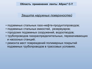 Область применения ленты Абрис ®
С-Т
Защита наружных поверхностей
▪ подземных стальных газо-нефте-продуктопроводов;
▪ подземных стальных емкостей, резервуаров;
▪ городских подземных сооружений, водоотводов;
▪ трубопроводов газораспределительных, перекачивающих
и насосных станций;
▪ ремонта мест повреждений полимерных покрытий
подземных трубопроводов в трассовых условиях.
 