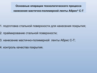 Варианты конструкций покрытия на основе
мастично-полимерной ленты Абрис ®
С-Т
Номер конструкции и
условия нанесения
Структура защитного покрытия: Толщина защитного покрытия мм,
не менее
1 2 3
Структура покрытия: для Ǿ 57-159 мм для Ǿ168-1020 мм
5
(трассовая)
вариант 1
1) - грунтовка битумно-полимерная*
- лента Абрис С-Т-ЛТ**
толщиной
не менее 2,0мм, два слоя
2) - грунтовка битумно-полимерная
- лента Абрис С-Т-ЛТ толщиной
не менее 2,3мм, два слоя
вариант 2
1) - грунтовка битумно-полимерная
- лента Абрис С-Т-ЛБ***
толщиной
не менее 2,0мм, один слой
- лента Абрис С-Т-ЛТ толщиной
не менее 2,6мм, один слой
2) - грунтовка битумно-полимерная
- лента Абрис С-Т-ЛБ толщиной не менее 1,7мм, один слой
- лента Абрис С-Т-ЛТ толщиной не менее 2,3мм, один слой
4,0
-
-
4,0
-
4,6
4,6
-
№6
(базовая и трассовая)
вариант 1
- грунтовка битумно-полимерная
- лента Абрис С-Т-ЛТ толщиной не менее , один слой
2,6 -
вариант 2
- грунтовка битумно-полимерная
- лента Абрис С-Т-ЛТ толщиной не менее , два слоя
- 3,2
вариант 3
- грунтовка битумно-полимерная
- лента Абрис С-Т-ЛТ толщиной не менее , один слой - 3,2
 