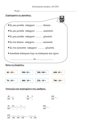 10
....
100
40

....
9
100
90

....
....
....
5
....
....
....
.50
100
58

100
....
10
....
.....
100
....
100
....
100
....
100
638

....
100
600

....
100
800

Επαναληπτικές ασκήσεις 26/2/2015
Όνομα…………………………………………………………………………………
Συμπληρώνω τις προτάσεις.
Κάνω τις διαιρέσεις.
Υπολογίζω και συμπληρώνω τους αριθμούς.
Σε μια μονάδα υπάρχουν …….. δέκατα .
Σε μια μονάδα υπάρχουν …….. εκατοστά .
Σε μια μονάδα υπάρχουν …….. χιλιοστά .
Σε ένα δέκατο υπάρχουν …….. εκατοστά .
Σε ένα εκατοστό υπάρχουν …….. χιλιοστά .
Δεκαδικά κλάσματα λέμε τα κλάσματα που έχουν
………………………. το …. , ….. ,…….. .
1. Πόσα εκατοστά υπάρχουν σε ένα δέκατο
……………………………………………………………
2. Πόσα χιλιοστά υπάρχουν σε ένα εκατοστό
……………………………………………………………
6.Δεκαδικά κλάσματα λέμε τα κλάσματα τα οποία έχουν
……………………. το …., ….., …… .
40 : 10 = 500: 10 = 300: 100 = 600: 10 =
70 : 10 = 400 : 10 = 220 : 10 = 700 : 10 =
 