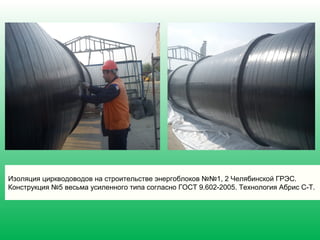 Изоляция циркводоводов на строительстве энергоблоков №№1, 2 Челябинской ГРЭС.
Конструкция №5 весьма усиленного типа согласно ГОСТ 9.602-2005. Технология Абрис С-Т.
 