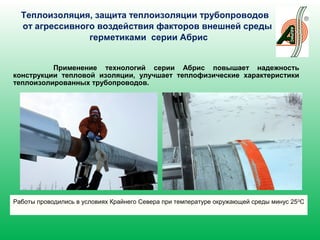 Теплоизоляция, защита теплоизоляции трубопроводов
от агрессивного воздействия факторов внешней среды
герметиками серии Абрис
Применение технологий серии Абрис повышает надежность
конструкции тепловой изоляции, улучшает теплофизические характеристики
теплоизолированных трубопроводов.
Работы проводились в условиях Крайнего Севера при температуре окружающей среды минус 250
С
 