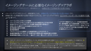 イメージングチームに必要なイメージングコアラボ
　　イメージングコアラボにとって一番重要なこと - 画像を用いた評価結果の品質の保証 -
● イメージングコアラボにとって一番重要なことは、 画像を用いた評価結果の品質の保証 です。
● 画像を用いた評価結果の品質の保証のためには、イメージングコアラボに 以下のキーコンポーネントを運用する
能力が必要です。
● スポンサーがイメージングを専門としていない研究受託機関と試行錯誤でイメージングデータを運用している場合は、技
術を持ったイメージングコアラボをチームに加える事でイメージングデータ運用が劇的に効率化されます。
● あまり望ましくないケースとして、イメージングを専門としているもののその実態は技術的な内容を伴わない事務的なサ
ポートのみを行なう研究開発受託機関と協働している場合は注意が必要です。たとえ大企業であっても技術の空洞化が
起こっている可能性があるため、チームビルディングを再考する事をお勧め致します。
コアラボで実働するメンバーが医療系国家資
格、医療機関における臨床経験、GCPおよびイ
メージング技術に関するリテラシーを持っている
こともこれらのコアラボの能力を実現するため
の重要なポイントです。
❏ イメージングエンドポイントの理解
❏ イメージングエンドポイントを算出するための検証された手法の利用
❏ 利用するイメージングモダリティの理解（精度管理や原理など）
❏ 目的に沿った適切で十分な検査のためのサポート
❏ 医用画像の基本の理解
❏ 医用画像解析
❏ プロフェッショナルな医師による画像評価およびそのサポート
❏ 画像評価結果のモニタリング（効果判定の群間比較や経時的変化の管理）
❏ 医療情報を理解したうえでの、一連のデータの一貫したデータマネージメント
 