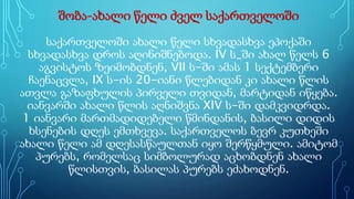 შობა-ახალი წელი ძველ საქართველოში
საქართველოში ახალი წელი სხვადასხვა ეპოქაში
სხვადასხვა დროს აღინიშნებოდა. IV ს_ში ახალ წელს 6
აგვისტოს ზეიმობდნენ, VII ს-ში ამას 1 სექტემბერი
ჩაენაცვლა, IX ს-ის 20-იანი წლებიდან კი ახალი წლის
ათვლა გაზაფხულის პირველი თვიდან, მარტიდან იწყება.
იანვარში ახალი წლის აღნიშვნა XIV ს-ში დამკვიდრდა.
1 იანვარი მართმადიდებელი წმინდანის, ბასილი დიდის
ხსენების დღეს ემთხვევა. საქართველოს ბევრ კუთხეში
ახალი წელი ამ დღესასწაულთან იყო შერწყმული. ამიტომ
პურებს, რომელსაც სიმბოლურად აცხობდნენ ახალი
წლისთვის, ბასილას პურებს ეძახოდნენ.
 