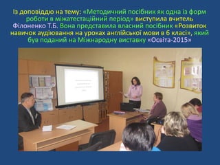 Із доповіддю на тему: «Методичний посібник як одна із форм
роботи в міжатестаційний період» виступила вчитель
Філоненко Т.Б. Вона представила власний посібник «Розвиток
навичок аудіювання на уроках англійської мови в 6 класі», який
був поданий на Міжнародну виставку «Освіта-2015»
 