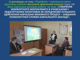 Із доповіддю на тему: «Портфоліо – електронна папка
досягнень учителя» виступила практичний психолог Гудзь І.М.
Вона поділилася досвідом роботи на тему: «СТВОРЕННЯ
КОМФОРТНОГО МІКРОКЛІМАТУ В УЧНІВСЬКОМУ І
ПЕДАГОГІЧНОМУ КОЛЕКТИВАХ ЯК ПЕРЕДУМОВИ УСПІШНОГО
ЗДІЙСНЕННЯ НАВЧАЛЬНО-ВИХОВНОГО ПРОЦЕСУ – ЗАВДАННЯ
ПСИХОЛОГІЧНОЇ СЛУЖБИ НАВЧАЛЬНОГО ЗАКЛАДУ».
 