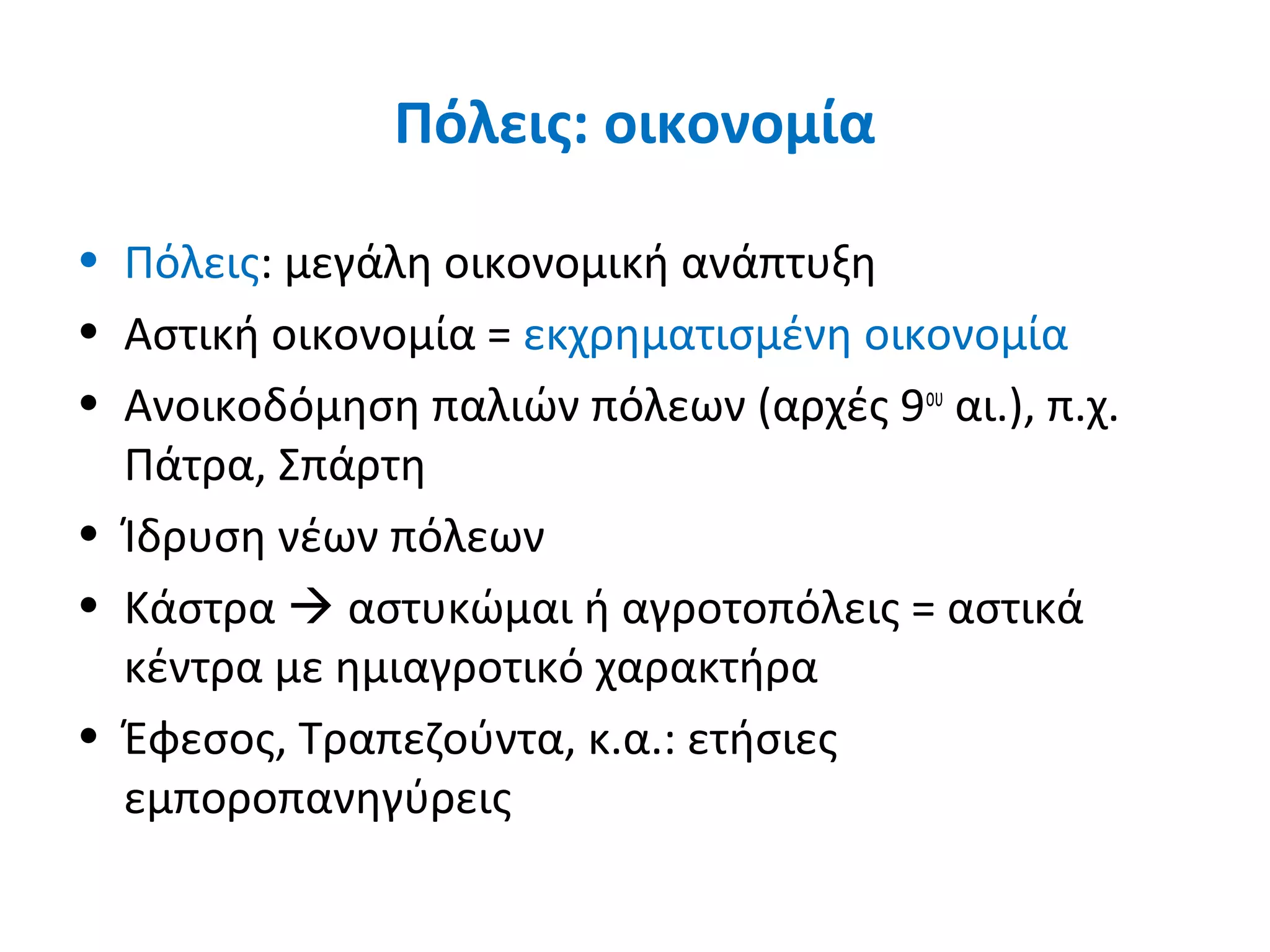 Πόλεις: οικονομία
• Πόλεις: μεγάλη οικονομική ανάπτυξη
• Αστική οικονομία = εκχρηματισμένη οικονομία
• Ανοικοδόμηση παλιών πόλεων (αρχές 9ου
αι.), π.χ.
Πάτρα, Σπάρτη
• Ίδρυση νέων πόλεων
• Κάστρα  αστυκώμαι ή αγροτοπόλεις = αστικά
κέντρα με ημιαγροτικό χαρακτήρα
• Έφεσος, Τραπεζούντα, κ.α.: ετήσιες
εμποροπανηγύρεις
 