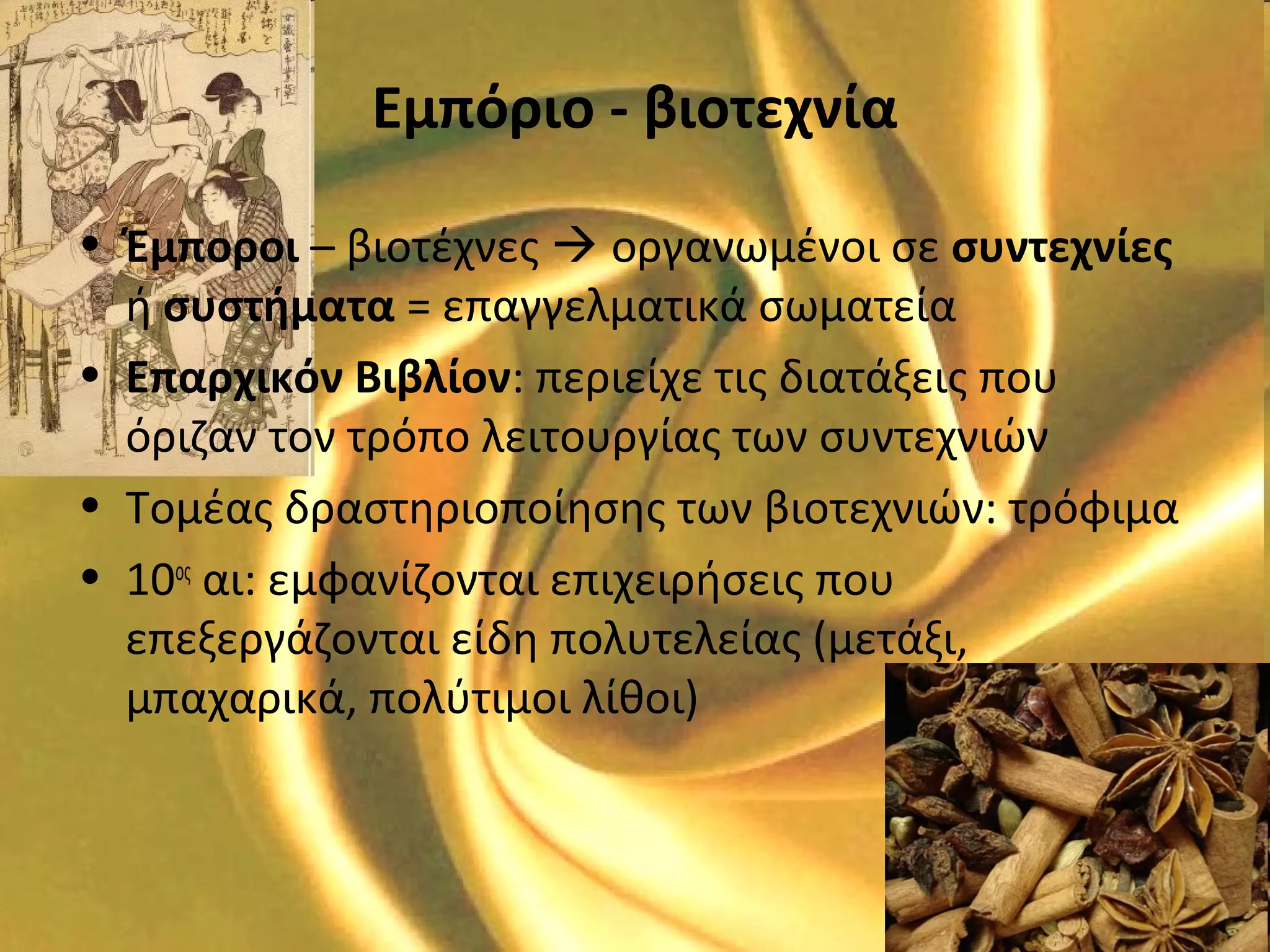 Εμπόριο - βιοτεχνία
• Έμποροι – βιοτέχνες  οργανωμένοι σε συντεχνίες
ή συστήματα = επαγγελματικά σωματεία
• Επαρχικόν Βιβλίον: περιείχε τις διατάξεις που
όριζαν τον τρόπο λειτουργίας των συντεχνιών
• Τομέας δραστηριοποίησης των βιοτεχνιών: τρόφιμα
• 10ος
αι: εμφανίζονται επιχειρήσεις που
επεξεργάζονται είδη πολυτελείας (μετάξι,
μπαχαρικά, πολύτιμοι λίθοι)
 