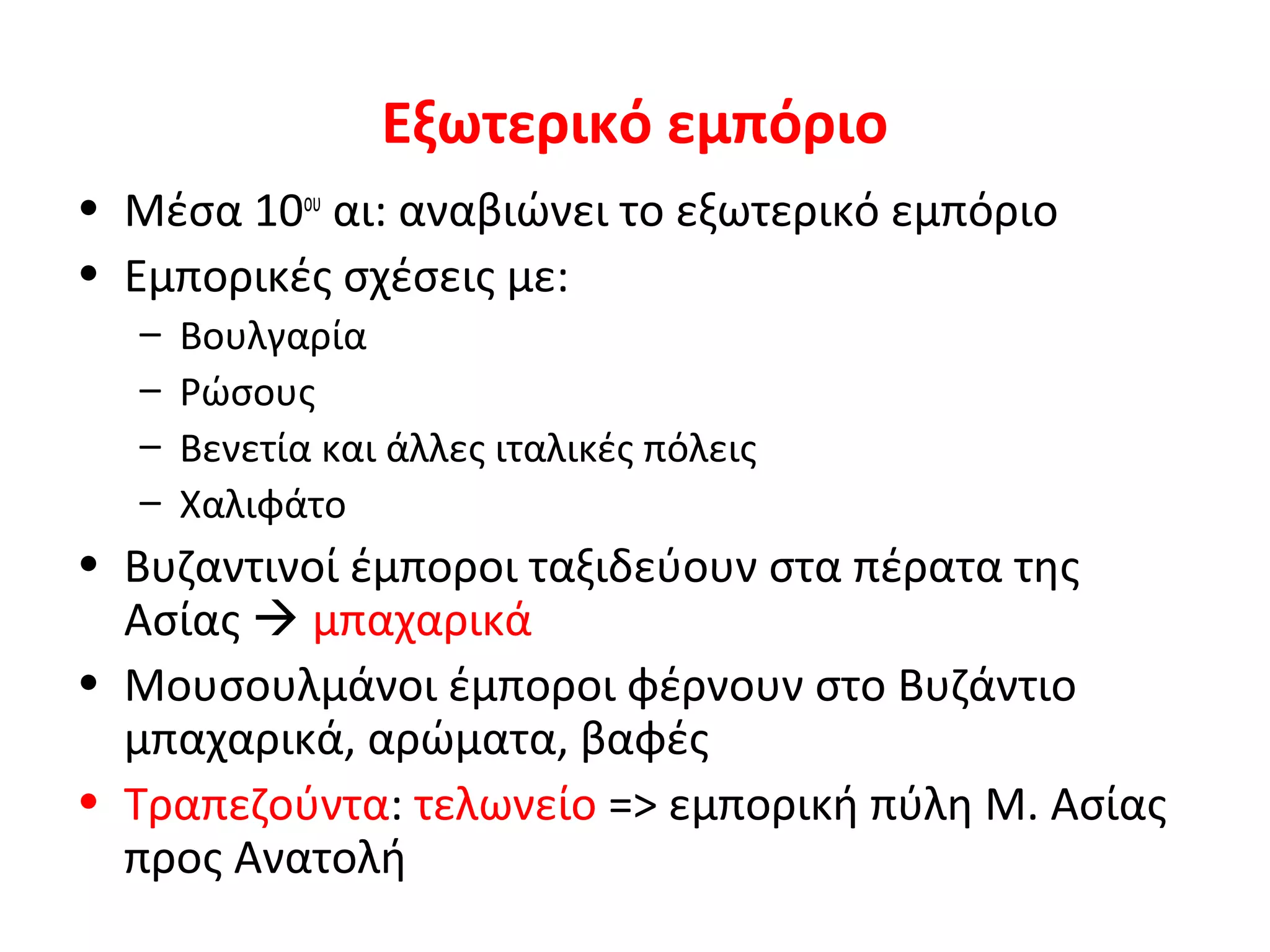 Εξωτερικό εμπόριο
• Μέσα 10ου
αι: αναβιώνει το εξωτερικό εμπόριο
• Εμπορικές σχέσεις με:
– Βουλγαρία
– Ρώσους
– Βενετία και άλλες ιταλικές πόλεις
– Χαλιφάτο
• Βυζαντινοί έμποροι ταξιδεύουν στα πέρατα της
Ασίας  μπαχαρικά
• Μουσουλμάνοι έμποροι φέρνουν στο Βυζάντιο
μπαχαρικά, αρώματα, βαφές
• Τραπεζούντα: τελωνείο => εμπορική πύλη Μ. Ασίας
προς Ανατολή
 