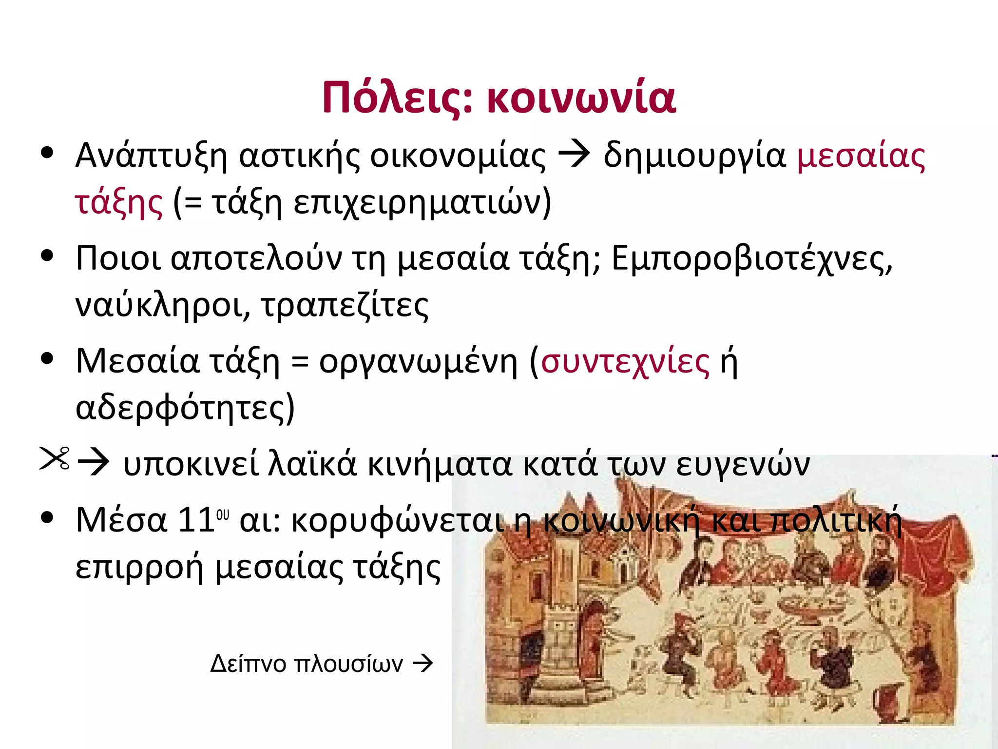 Πόλεις: κοινωνία
• Ανάπτυξη αστικής οικονομίας  δημιουργία μεσαίας
τάξης (= τάξη επιχειρηματιών)
• Ποιοι αποτελούν τη μεσαία τάξη; Εμποροβιοτέχνες,
ναύκληροι, τραπεζίτες
• Μεσαία τάξη = οργανωμένη (συντεχνίες ή
αδερφότητες)
 υποκινεί λαϊκά κινήματα κατά των ευγενών
• Μέσα 11ου
αι: κορυφώνεται η κοινωνική και πολιτική
επιρροή μεσαίας τάξης
Δείπνο πλουσίων 
 