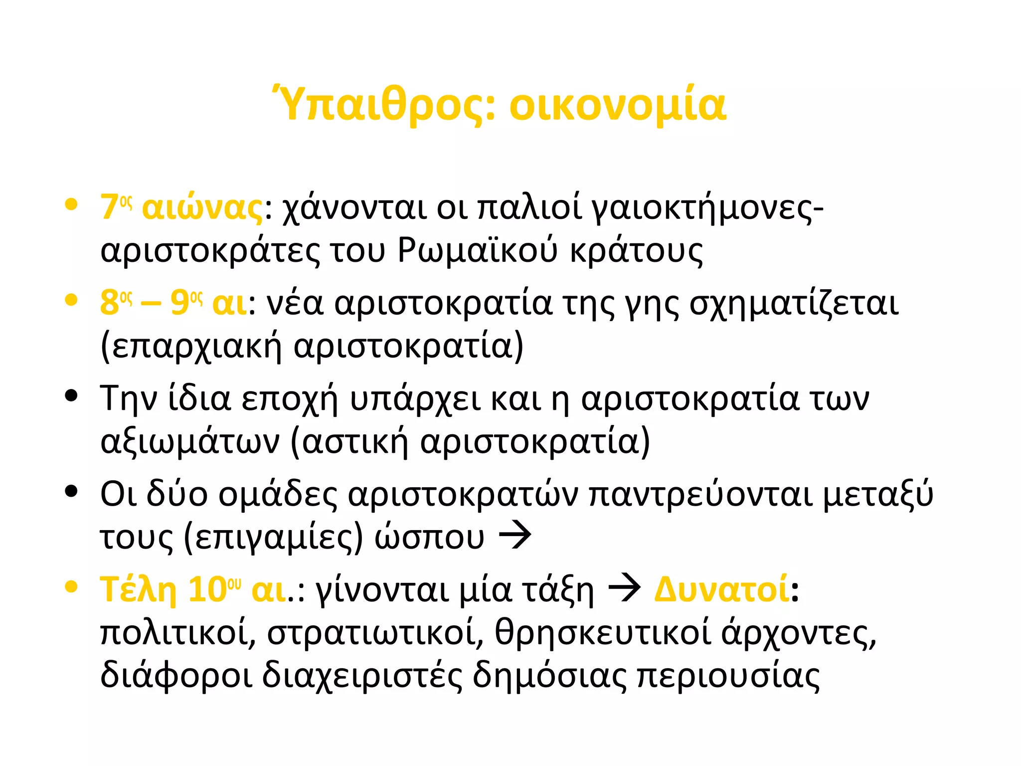 Ύπαιθρος: οικονομία
• 7ος
αιώνας: χάνονται οι παλιοί γαιοκτήμονες-
αριστοκράτες του Ρωμαϊκού κράτους
• 8ος
– 9ος
αι: νέα αριστοκρατία της γης σχηματίζεται
(επαρχιακή αριστοκρατία)
• Την ίδια εποχή υπάρχει και η αριστοκρατία των
αξιωμάτων (αστική αριστοκρατία)
• Οι δύο ομάδες αριστοκρατών παντρεύονται μεταξύ
τους (επιγαμίες) ώσπου 
• Τέλη 10ου
αι.: γίνονται μία τάξη  Δυνατοί:
πολιτικοί, στρατιωτικοί, θρησκευτικοί άρχοντες,
διάφοροι διαχειριστές δημόσιας περιουσίας
 