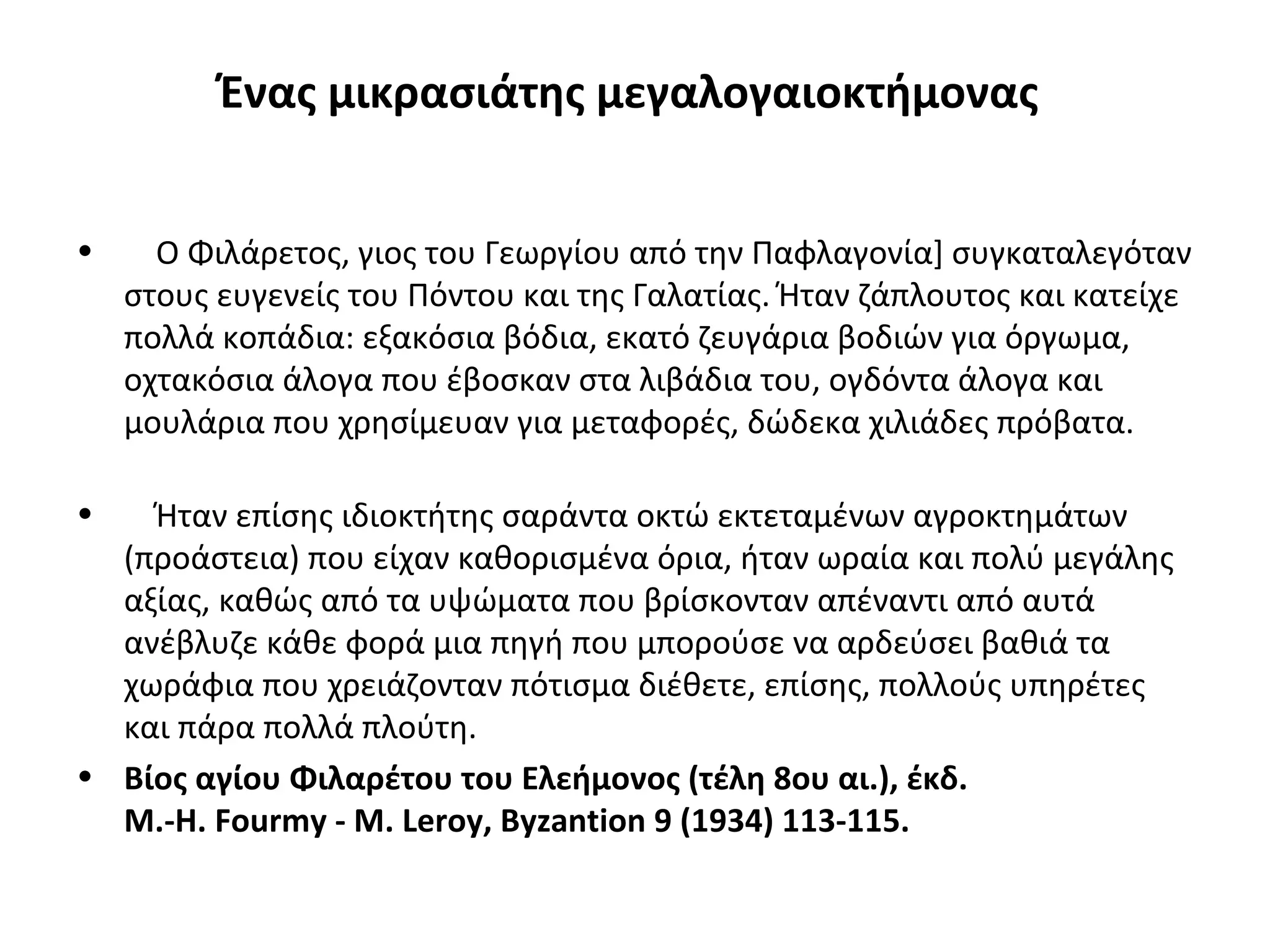 Ένας μικρασιάτης μεγαλογαιοκτήμονας
• Ο Φιλάρετος, γιος του Γεωργίου από την Παφλαγονία] συγκαταλεγόταν
στους ευγενείς του Πόντου και της Γαλατίας. Ήταν ζάπλουτος και κατείχε
πολλά κοπάδια: εξακόσια βόδια, εκατό ζευγάρια βοδιών για όργωμα,
οχτακόσια άλογα που έβοσκαν στα λιβάδια του, ογδόντα άλογα και
μουλάρια που χρησίμευαν για μεταφορές, δώδεκα χιλιάδες πρόβατα.
• Ήταν επίσης ιδιοκτήτης σαράντα οκτώ εκτεταμένων αγροκτημάτων
(προάστεια) που είχαν καθορισμένα όρια, ήταν ωραία και πολύ μεγάλης
αξίας, καθώς από τα υψώματα που βρίσκονταν απέναντι από αυτά
ανέβλυζε κάθε φορά μια πηγή που μπορούσε να αρδεύσει βαθιά τα
χωράφια που χρειάζονταν πότισμα διέθετε, επίσης, πολλούς υπηρέτες
και πάρα πολλά πλούτη.
• Βίος αγίου Φιλαρέτου του Ελεήμονος (τέλη 8ου αι.), έκδ.
Μ.-Η. Fourmy - M. Leroy, Byzantion 9 (1934) 113-115.
 