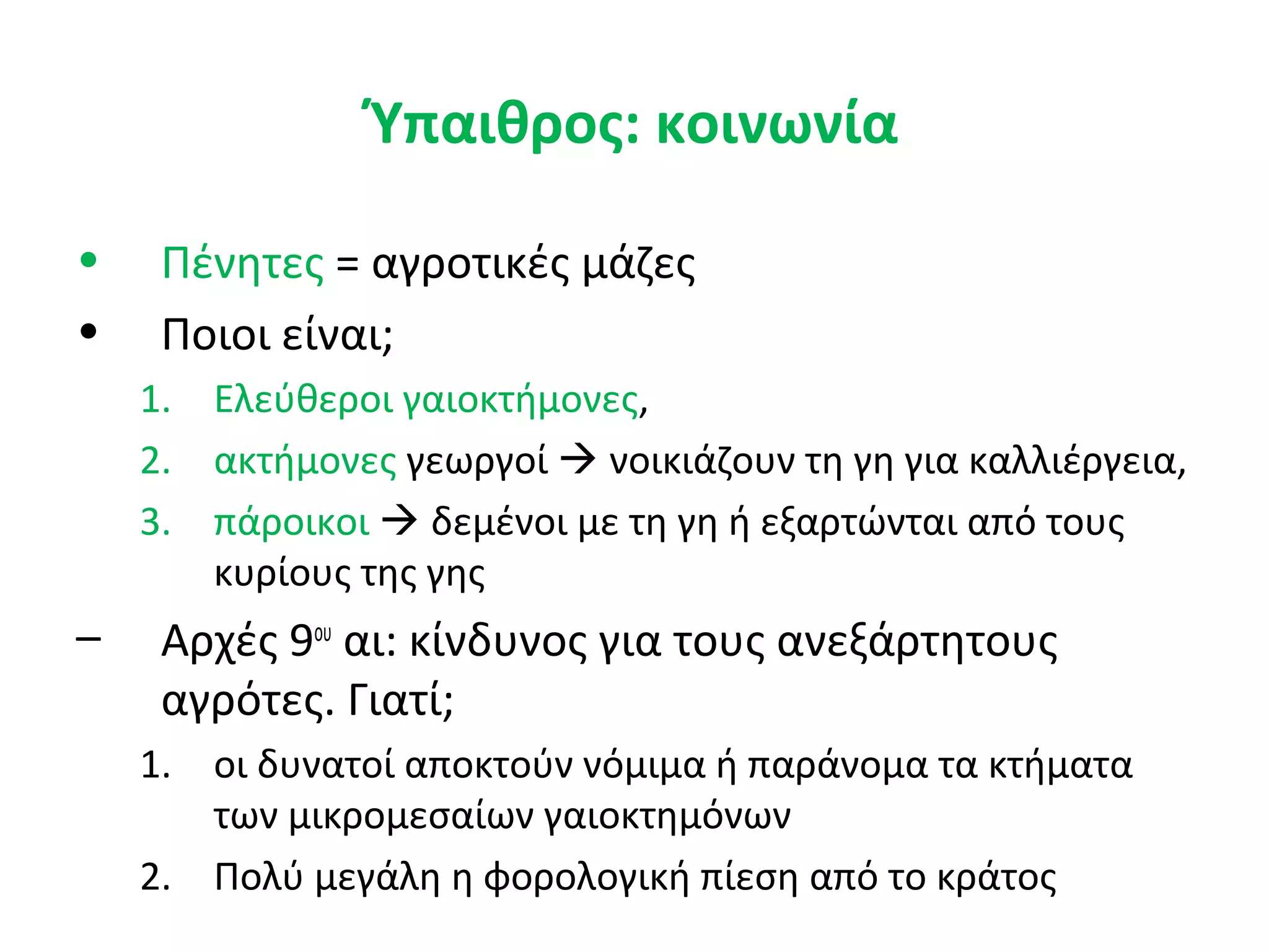 Ύπαιθρος: κοινωνία
• Πένητες = αγροτικές μάζες
• Ποιοι είναι;
1. Ελεύθεροι γαιοκτήμονες,
2. ακτήμονες γεωργοί  νοικιάζουν τη γη για καλλιέργεια,
3. πάροικοι  δεμένοι με τη γη ή εξαρτώνται από τους
κυρίους της γης
– Αρχές 9ου
αι: κίνδυνος για τους ανεξάρτητους
αγρότες. Γιατί;
1. οι δυνατοί αποκτούν νόμιμα ή παράνομα τα κτήματα
των μικρομεσαίων γαιοκτημόνων
2. Πολύ μεγάλη η φορολογική πίεση από το κράτος
 