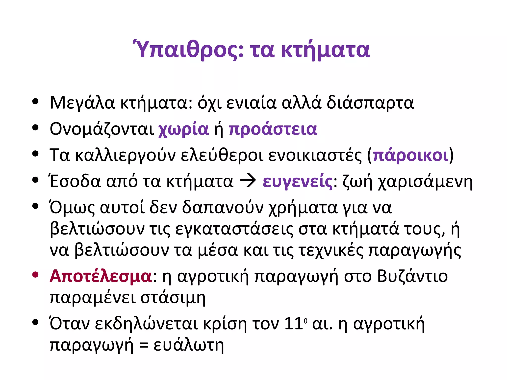 Ύπαιθρος: τα κτήματα
• Μεγάλα κτήματα: όχι ενιαία αλλά διάσπαρτα
• Ονομάζονται χωρία ή προάστεια
• Τα καλλιεργούν ελεύθεροι ενοικιαστές (πάροικοι)
• Έσοδα από τα κτήματα  ευγενείς: ζωή χαρισάμενη
• Όμως αυτοί δεν δαπανούν χρήματα για να
βελτιώσουν τις εγκαταστάσεις στα κτήματά τους, ή
να βελτιώσουν τα μέσα και τις τεχνικές παραγωγής
• Αποτέλεσμα: η αγροτική παραγωγή στο Βυζάντιο
παραμένει στάσιμη
• Όταν εκδηλώνεται κρίση τον 11ο
αι. η αγροτική
παραγωγή = ευάλωτη
 
