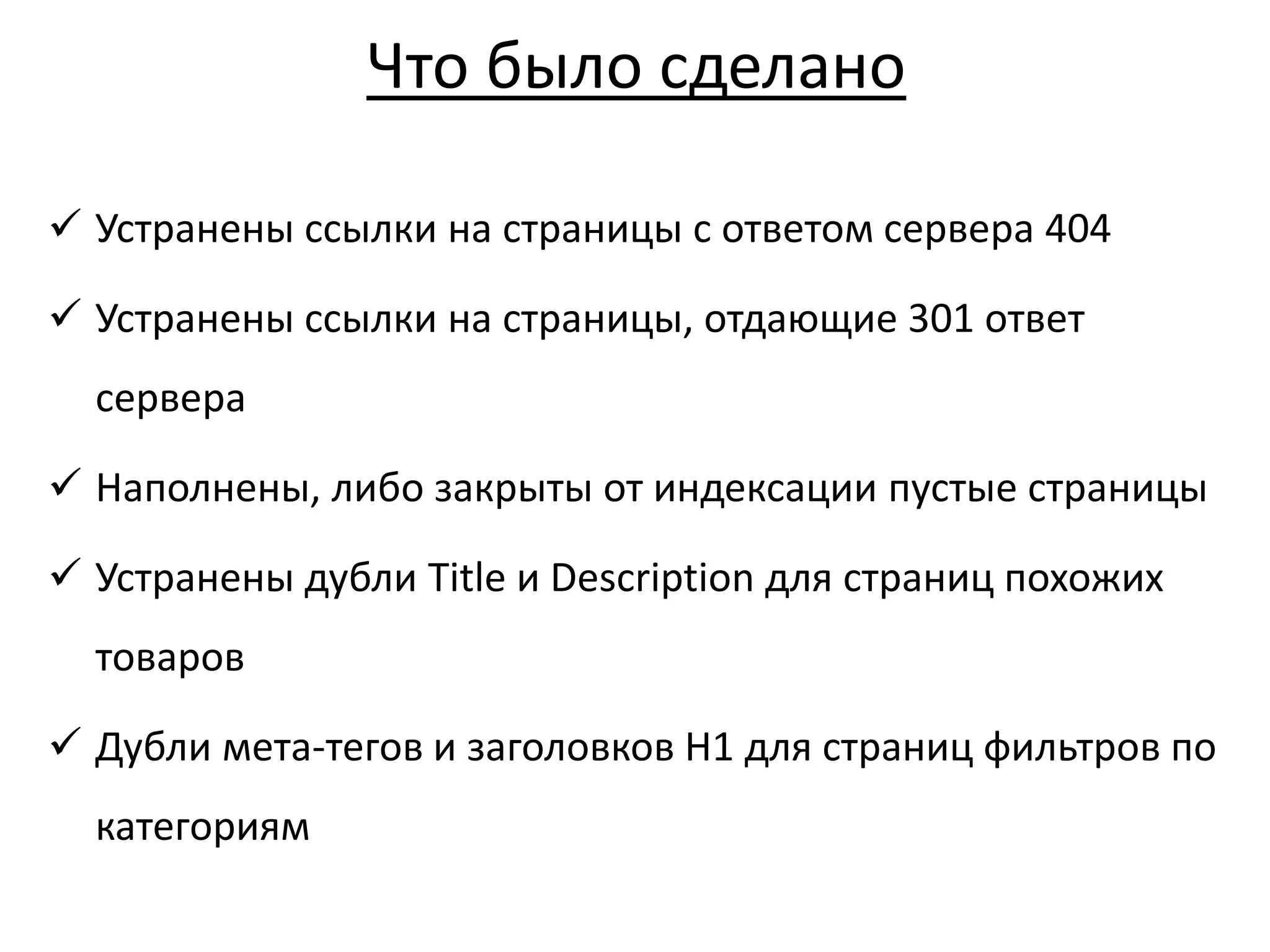 Что было сделано
 Устранены ссылки на страницы с ответом сервера 404
 Устранены ссылки на страницы, отдающие 301 ответ
сервера
 Наполнены, либо закрыты от индексации пустые страницы
 Устранены дубли Title и Description для страниц похожих
товаров
 Дубли мета-тегов и заголовков Н1 для страниц фильтров по
категориям
 