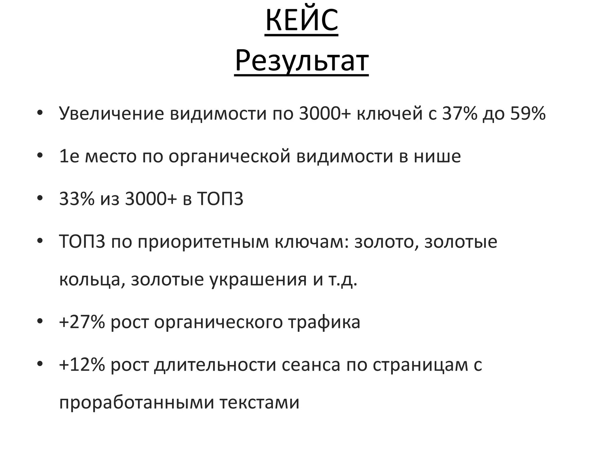КЕЙС
Результат
• Увеличение видимости по 3000+ ключей с 37% до 59%
• 1е место по органической видимости в нише
• 33% из 3000+ в ТОП3
• ТОП3 по приоритетным ключам: золото, золотые
кольца, золотые украшения и т.д.
• +27% рост органического трафика
• +12% рост длительности сеанса по страницам с
проработанными текстами
 
