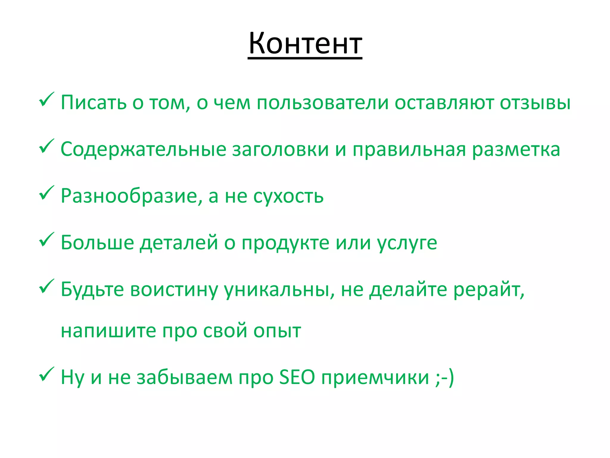 Контент
 Писать о том, о чем пользователи оставляют отзывы
 Содержательные заголовки и правильная разметка
 Разнообразие, а не сухость
 Больше деталей о продукте или услуге
 Будьте воистину уникальны, не делайте рерайт,
напишите про свой опыт
 Ну и не забываем про SEO приемчики ;-)
 