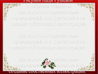 Рисунки Нади РушевойРисунки Нади Рушевой
послужили стимуломпослужили стимулом
для нового восприятия намидля нового восприятия нами
произведений М.А.Булгакова и напроизведений М.А.Булгакова и на
создание собственных иллюстраций.создание собственных иллюстраций.
для нового восприятия намидля нового восприятия нами
произведений М.А.Булгакова и напроизведений М.А.Булгакова и на
создание собственных иллюстраций.создание собственных иллюстраций.
для нового восприятия намидля нового восприятия нами
произведений М.А.Булгакова и напроизведений М.А.Булгакова и на
создание собственных иллюстраций.создание собственных иллюстраций.
 