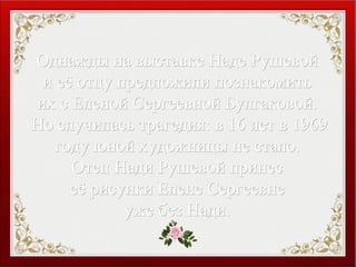 Однажды на выставке Наде РушевойОднажды на выставке Наде Рушевой
и её отцу предложили познакомитьи её отцу предложили познакомить
их с Еленой Сергеевной Булгаковой.их с Еленой Сергеевной Булгаковой.
Но случилась трагедия: в 16 лет в 1969Но случилась трагедия: в 16 лет в 1969
году юной художницы не стало.году юной художницы не стало.
Отец Нади Рушевой принесОтец Нади Рушевой принес
её рисунки Елене Сергеевнееё рисунки Елене Сергеевне
уже без Нади.уже без Нади.
 