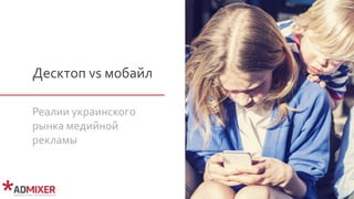 Десктоп vs мобайл
Реалии украинского
рынка медийной
рекламы
 