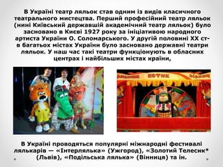 В Україні театр ляльок став одним із видів класичного
театрального мистецтва. Перший професійний театр ляльок
(нині Київський державшій академічний театр ляльок) було
засновано в Києві 1927 року за ініціативою народного
артиста України О. Соломарського. У другій половині XX ст-
в багатьох містах України було засновано державні театри
ляльок. У наш час такі театри функціонують в обласних
центрах і найбільших містах країни,
В Україні проводяться популярні міжнародні фестивалі
лялькарів — «Інтерлялька» (Ужгород), «Золотий Телесик*
(Львів), «Подільська лялька» (Вінниця) та ін.
 