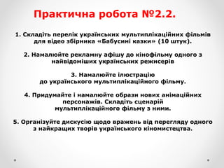 Практична робота №2.2.
1. Складіть перелік українських мультиплікаційних фільмів
для відео збірника «Бабусині казки» (10 штук).
2. Намалюйте рекламну афішу до кінофільму одного з
найвідоміших українських режисерів
3. Намалюйте ілюстрацію
до українського мультиплікаційного фільму.
4. Придумайте і намалюйте образи нових анімаційних
персонажів. Складіть сценарій
мультиплікаційного фільму з ними.
5. Організуйте дискусію щодо вражень від перегляду одного
з найкращих творів українського кіномистецтва.
 