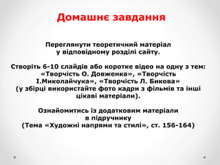 Домашнє завдання
Переглянути теоретичний матеріал
у відповідному розділі сайту.
Створіть 6-10 слайдів або коротке відео на одну з тем:
«Творчість О. Довженка», «Творчість
І.Миколайчука», «Творчість Л. Бикова»
(у збірці використайте фото кадри з фільмів та інші
цікаві матеріали).
Ознайомитись із додатковим матеріали
в підручнику
(Тема «Художні напрями та стилі», ст. 156-164)
 