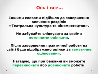 Іншими словами підійшло до завершення
вивчення розділів
«Театральна культура та кіномистецтво».
Не забувайте слідкувати за своїми
поточними оцінками.
Після завершення практичної роботи на
сайті буде відображено оцінки за тематичне
оцінювання.
Нагадую, що при бажанні ви зможете
перевиконати або довиконати роботи.
Ось і все…
 