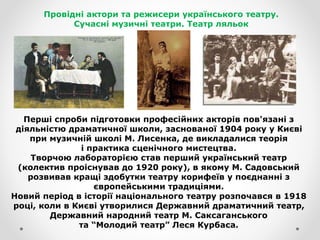 Провідні актори та режисери українського театру.
Сучасні музичні театри. Театр ляльок
Перші спроби підготовки професійних акторів пов'язані з
діяльністю драматичної школи, заснованої 1904 року у Києві
при музичній школі М. Лисенка, де викладалися теорія
і практика сценічного мистецтва.
Творчою лабораторією став перший український театр
(колектив проіснував до 1920 року), в якому М. Садовський
розвивав кращі здобутки театру корифеїв у поєднанні з
європейськими традиціями.
Новий період в історії національного театру розпочався в 1918
році, коли в Києві утворилися Державний драматичний театр,
Державний народний театр М. Саксаганського
та “Молодий театр” Леся Курбаса.
 