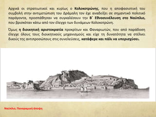 Αρχικά οι στρατιωτικοί και κυρίως ο Κολοκοτρώνης, που η αποφασιστική του
συμβολή στην αντιμετώπιση του Δράμαλη τον έχε αναδείξει σε σημαντικό πολιτικό
παράγοντα, προσπάθησαν να συγκαλέσουν την Β΄ Εθνοσυνέλευση στο Ναύπλιο,
που βρισκόταν κάτω από τον έλεγχο των δυνάμεων Κολοκοτρώνη.
Όμως η διοικητική αριστοκρατία προκρίτων και Φαναριωτών, που από παράδοση
έλεγχε όλους τους διοικητικούς μηχανισμούς και είχε τη δυνατότητα να στέλνει
δικούς της αντιπροσώπους στις συνελεύσεις, κατάφερε και πάλι να υπερισχύσει.
Ναύπλιο, Πανοραμική άποψη
 