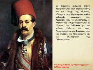 Οι διαμάχες ανάμεσα στους
προκρίτους και τους στρατιωτικούς
για τον έλεγχο της εξουσίας
οδήγησαν στη δημιουργία τριών
πολιτικών κομμάτων: του
Αγγλικού, που το υποστήριζαν ο
Αλέξανδρος Μαυροκορδάτος και οι
Υδραίοι, του Γαλλικού, με τον
Ιωάννη Κωλέττη και τους
Ρουμελιώτες και του Ρωσικού, υπό
την επιρροή του Κολοκοτρώνη και
των οπλαρχηγών της
Πελοποννήσου.
Ο Ιωάννης Κωλέττης, ιδρυτής και αρχηγός του
Γαλλικού κόμματος
 