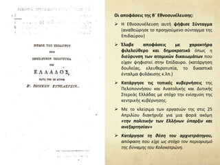 Οι αποφάσεις της Β΄ Εθνοσυνέλευσης:
 Η Εθνοσυνέλευση αυτή ψήφισε Σύνταγμα
(αναθεώρησε το προηγούμενο σύνταγμα της
Επιδαύρου)
 Έλαβε αποφάσεις με χαρακτήρα
φιλελεύθερο και δημοκρατικό όπως η
διεύρυνση των ατομικών δικαιωμάτων που
είχαν ψηφιστεί στην Επίδαυρο. (κατάργηση
δουλείας, ελευθεροτυπία, το δικαστικό
ένταλμα φυλάκισης κ.λπ.)
 Κατάργησε τις τοπικές κυβερνήσεις της
Πελοποννήσου και Ανατολικής και Δυτικής
Στερεάς Ελλάδας με στόχο την ενίσχυση της
κεντρικής κυβέρνησης.
 Με το κλείσιμο των εργασιών της στις 25
Απριλίου διακήρυξε για μια φορά ακόμη
«την πολιτικήν των Ελλήνων ύπαρξιν και
ανεξαρτησίαν»
 Κατάργησε τη θέση του αρχιστράτηγου,
απόφαση που είχε ως στόχο τον περιορισμό
της δύναμης του Κολοκοτρώνη.
 
