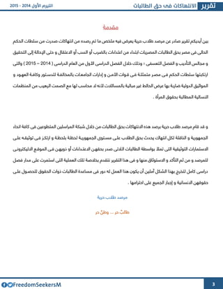 3
‫مقدمة‬
‫بين‬‫أ‬‫طال‬ ‫مرصد‬ ‫عن‬ ‫صادر‬ ‫تقرير‬ ‫يديكم‬‫الحكم‬ ‫سلطات‬ ‫من‬ ‫صدرت‬ ‫انتهاكات‬ ‫من‬ ‫رصده‬ ‫تم‬ ‫ما‬ ‫ملخص‬ ‫فيه‬ ‫يعرض‬ ‫حرية‬ ‫ب‬
‫التحقيق‬ ‫إلى‬ ‫اإلحالة‬ ‫حتى‬ ‫و‬ ‫االعتقال‬ ‫أو‬ ‫السب‬ ‫أو‬ ‫بالضرب‬ ‫اعتداءات‬ ‫من‬ ‫ابتداء‬ ‫المصريات‬ ‫الطالبات‬ ‫بحق‬ ‫مصر‬ ‫فى‬ ‫الحالى‬
( ‫الدراسى‬ ‫العام‬ ‫من‬ ‫األول‬ ‫الدراسى‬ ‫الفصل‬ ‫خالل‬ ‫وذلك‬ ‫؛‬ ‫التعسفى‬ ‫الفصل‬ ‫و‬ ‫التأديب‬ ‫مجالس‬ ‫و‬4364–4362‫والتى‬ )
‫و‬ ‫العهىود‬ ‫وكافىة‬ ‫للدسىتور‬ ‫بالمخالفىة‬ ‫الجامعىات‬ ‫إدارات‬ ‫و‬ ‫األمىن‬ ‫قىوات‬ ‫فىى‬ ‫متمثلىة‬ ‫مصىر‬ ‫فىى‬ ‫الحكم‬ ‫سلطات‬ ‫ارتكبتها‬
‫المنظمات‬ ‫من‬ ‫الرهيب‬ ‫الصمت‬ ‫مع‬ ‫لها‬ ‫محاسب‬ ‫ال‬ ‫ألنه‬ ‫بالمسائالت‬ ‫مبالية‬ ‫غير‬ ‫الحائط‬ ‫عرض‬ ‫بها‬ ‫ضاربة‬ ‫الدولية‬ ‫المواثيق‬
‫المرأة‬ ‫بحقوق‬ ‫المطالبة‬ ‫النسائية‬.
‫انحاء‬ ‫كافة‬ ‫فى‬ ‫المتطوعين‬ ‫المراسلين‬ ‫شبكة‬ ‫خالل‬ ‫من‬ ‫الطالبات‬ ‫بحق‬ ‫االنتهاكات‬ ‫هذه‬ ‫برصد‬ ‫حرية‬ ‫طالب‬ ‫مرصد‬ ‫قام‬ ‫قد‬ ‫و‬
‫علىى‬ ‫توثيقىه‬ ‫فىى‬ ‫ارتكىو‬ ‫و‬ ‫بلحظىة‬ ‫لحظىة‬ ‫الجمهوريىة‬ ‫مسىتوا‬ ‫علىى‬ ‫الطالب‬ ‫بحق‬ ‫يحدث‬ ‫انتهاك‬ ‫لكل‬ ‫الناقلة‬ ‫و‬ ‫الجمهورية‬
‫ال‬ ‫الطالبات‬ ‫بواسطة‬ ‫تمأل‬ ‫التى‬ ‫التوثيقية‬ ‫االستمارات‬‫االليكترونىى‬ ‫الموقىع‬ ‫فىى‬ ‫ذويهىن‬ ‫أو‬ ‫االعتىداءات‬ ‫بحقهىن‬ ‫صدر‬ ‫التى‬
‫فصل‬ ‫مدار‬ ‫على‬ ‫استمرت‬ ‫التى‬ ‫العملية‬ ‫تلك‬ ‫بخالصة‬ ‫نتقدم‬ ‫التقرير‬ ‫هذا‬ ‫فى‬ ‫و‬ ‫منها‬ ‫االستوثاق‬ ‫و‬ ‫التأكد‬ ‫ثم‬ ‫من‬ ‫و‬ ‫للمرصد‬
‫للح‬ ‫الحقوق‬ ‫ذوات‬ ‫الطالبات‬ ‫مساعدة‬ ‫فى‬ ‫دور‬ ‫له‬ ‫العمل‬ ‫هذا‬ ‫يكون‬ ‫أن‬ ‫آملين‬ ‫الشكل‬ ‫بهذا‬ ‫لتخرج‬ ‫كامل‬ ‫دراسى‬‫علىى‬ ‫صىول‬
. ‫احترامها‬ ‫على‬ ‫الجميع‬ ‫إجبار‬ ‫و‬ ‫االنسانية‬ ‫حقوقهن‬
‫حرية‬ ‫طالب‬ ‫مرصد‬
‫طالب‬... ‫حر‬‫وطن‬‫حر‬
 